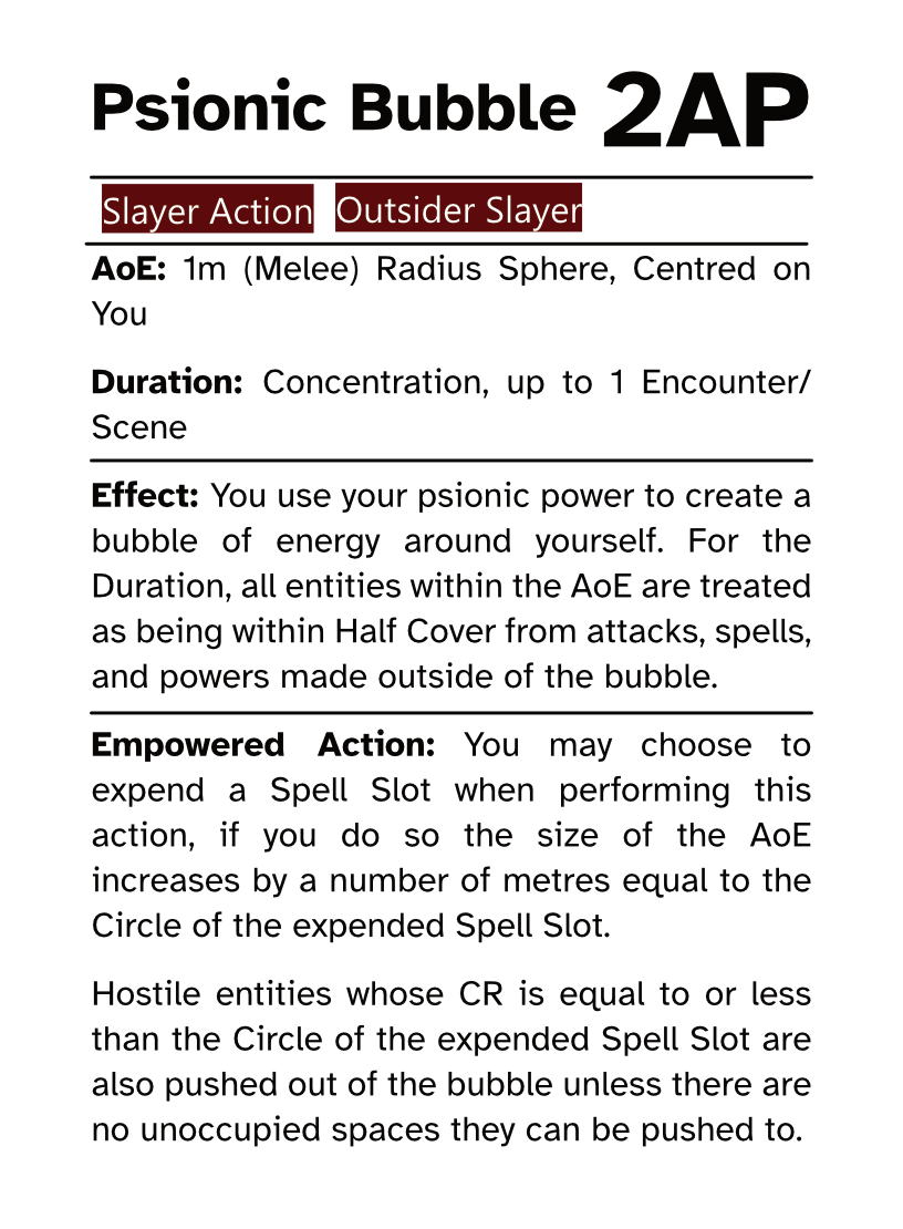 Slayer Action Card Psionic Bubble AP Cost: 2AP AoE: 1m (Melee) Radius Sphere, Centred on You Duration: Concentration, up to 1 Encounter/Scene Effect: You use your psionic power to create a bubble of energy around yourself. For the Duration, all entities within the AoE are treated as being within Half Cover from attacks, spells, and powers made outside of the bubble. Empowered Action: You may choose to expend a Spell Slot when performing this action, if you do so the size of the AoE  increases by a number of metres equal to the Circle of the expended Spell Slot. Hostile entities whose CR is equal to or less than the Circle of the expended Spell Slot are also pushed out of the bubble unless there are no unoccupied spaces they can be pushed to.